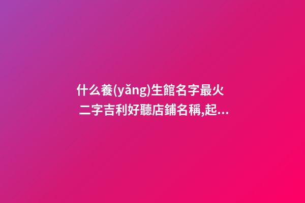 什么養(yǎng)生館名字最火 二字吉利好聽店鋪名稱,起名之家